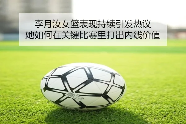 李月汝女篮表现持续引发热议 她如何在关键比赛里打出内线价值