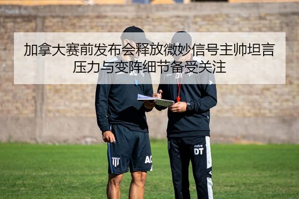 加拿大赛前发布会释放微妙信号主帅坦言压力与变阵细节备受关注